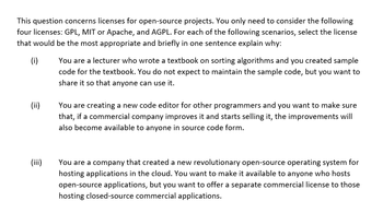 This question concerns licenses for open-source projects. You only need to consider the following
four licenses: GPL, MIT or Apache, and AGPL. For each of the following scenarios, select the license
that would be the most appropriate and briefly in one sentence explain why:
(i)
You are a lecturer who wrote a textbook on sorting algorithms and you created sample
code for the textbook. You do not expect to maintain the sample code, but you want to
share it so that anyone can use it.
(ii)
You are creating a new code editor for other programmers and you want to make sure
that, if a commercial company improves it and starts selling it, the improvements will
also become available to anyone in source code form.
(iii)
You are a company that created a new revolutionary open-source operating system for
hosting applications in the cloud. You want to make it available to anyone who hosts
open-source applications, but you want to offer a separate commercial license to those
hosting closed-source commercial applications.