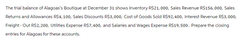 The trial balance of Alagoas's Boutique at December 31 shows Inventory R$21,000, Sales Revenue R$156,000, Sales
Returns and Allowances R$4,100, Sales Discounts R$3,000, Cost of Goods Sold R$92,400, Interest Revenue R$3,000,
Freight - Out R$2,200, Utilities Expense R$7,400, and Salaries and Wages Expense R$19,500. Prepare the closing
entries for Alagoas for these accounts.