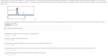 A beam resting on two pivots has a length of L = 6.00 m and mass M = 77.0 kg. The pivot under the left end exerts a normal force n₁ on the beam, and the second pivot placed a distance = 4.00 m from the
left end exerts a normal force n₂. A woman of mass m = 61.0 kg steps onto the left end of the beam and begins walking to the right as in the figure below. The goal is to find the woman's position when the beam
begins to tip.
m
L
M
(a) Sketch a free-body diagram, labeling the gravitational and normal forces acting on the beam and placing the woman x meters to the right of the first pivot, which is the origin. (Submit a file with a
maximum size of 1 MB.)
Choose File No file chosen
This answer has not been graded yet.
(b) Where is the woman when the normal force ₁ is the greatest?
X =
m
(c) What is n₁ when the beam is about to tip?
N
(d) Use the force equation of equilibrium to find the value of n₂ when the beam is about to tip.
N
(e) Using the result of part (c) and the torque equilibrium equation, with torques computed around the second pivot point, find the woman's position when the beam is about to tip.
X =
m
(f) Check the answer to part (e) by computing torques around the first pivot point.
X =
m