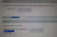 Part 2 of 4
Compute the P-value of the test statistic. Round the answer to at least four decimal places.
P-value
Part: 2/ 4
Part 3 of 4
Determine whether to reject H.
(Choose one)
the null hypothesis H,.
Reject
Do Not Reject

