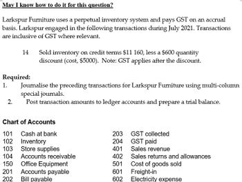 May I know how to do it for this question?
Larkspur Furniture uses a perpetual inventory system and pays GST on an accrual
basis. Larkspur engaged in the following transactions during July 2021. Transactions
are inclusive of GST where relevant.
14
Required:
1.
2.
Sold inventory on credit terms $11 160, less a $600 quantity
discount (cost, $5000). Note: GST applies after the discount.
Journalise the preceding transactions for Larkspur Furniture using multi-column
special journals.
Post transaction amounts to ledger accounts and prepare a trial balance.
Chart of Accounts
101 Cash at bank
102 Inventory
103
Store supplies
104 Accounts receivable
150
201
202
Office Equipment
Accounts payable
Bill payable
203
204
401
GST collected
GST paid
Sales revenue
Sales returns and allowances
Cost of goods sold
402
501
601
Freight-in
602 Electricity expense