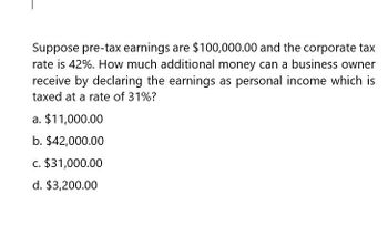 Suppose pre-tax earnings are $100,000.00 and the corporate tax
rate is 42%. How much additional money can a business owner
receive by declaring the earnings as personal income which is
taxed at a rate of 31%?
a. $11,000.00
b. $42,000.00
c. $31,000.00
d. $3,200.00