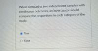 When comparing two independent samples with
continuous outcomes, an investigator would
compare the proportions in each category of the
study.
True
O False
