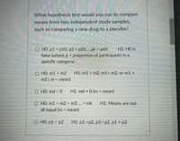 What hypothesis test would you use to compare
means from two independent study samples,
such as comparing a new drug to a placebo?
O HO: p1 = p10, p2 = p20,..pk = pk0
false (where p = proportion of participants in a
specific category)
H1: HO is
%3D
O HO: m1 = m2
m2 (m = mean)
H1: m1 > m2, m1< m2, or m1 #
O HO: md = 0
H1: md # 0 (m = mean)
%3D
O HO: m1 = m2 = m3 ... = mk
H1: Means are not
%3D
all equal (m = mean)
%3D
O HO: p1 = p2
H1: p1 >p2, p1< p2, p1 # p2
%3D
