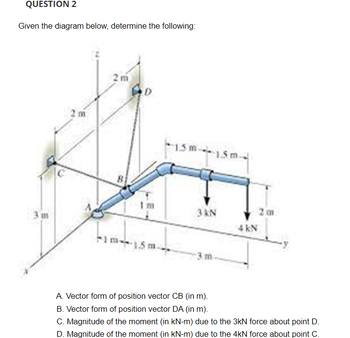 QUESTION 2
Given the diagram below, determine the following:
2m
AD
Im
kim-1.5m
15m 15
3 kN
3. m-
A. Vector form of position vector CB (in m).
B. Vector form of position vector DA (in m).
4 kN
2m
C. Magnitude of the moment (in kN-m) due to the 3kN force about point D.
D. Magnitude of the moment (in kN-m) due to the 4kN force about point C.