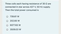 Three coils each having resistance of 30 Q are
connected in star across 427 V, 50 Hz supply.
Then the total power consumed is
O 739.61 W
O 202.60 W
O 6077.63 W
O 3509.03 W
