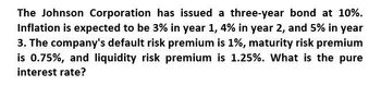 The Johnson Corporation has issued a three-year bond at 10%.
Inflation is expected to be 3% in year 1, 4% in year 2, and 5% in year
3. The company's default risk premium is 1%, maturity risk premium
is 0.75%, and liquidity risk premium is 1.25%. What is the pure
interest rate?