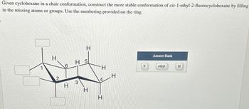 Given cyclohexane in a chair conformation, construct the more stable conformation of cis-1-ethyl-2-fluorocyclohexane by filling
in the missing atoms or groups. Use the numbering provided on the ring.
1
H
T
Answer Bank
H 5
6
H
ethyl
H
H
4
3
T
H
H