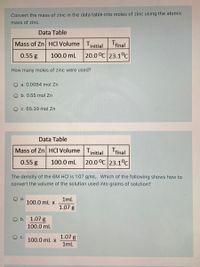 Convert the mass of zinc in the data table into moles of zinc using the atomic
mass of zinc.
Data Table
Mass of Zn HCI Volume Tinitial final
0.55 g
100.0 mL
20.0 °C 23.1°C
How many moles of zinc were used?
O a. 0.0084 mol Zn
O b. 0.55 mol Zn
O c. 65.39 mol Zn
Data Table
Mass of Zn HCI Volume Tinitial Tfinal
0.55 g
100.0 mL
20.0 °C 23.1°C
The density of the 6M HCI is 1.07 g/mL. Which of the following shows how to
convert the volume of the solution used into grams of solution?
O a.
100.0 mL x
1ml
1.07 g
O b. 1.07 g
100.0 mL
OC.
1.07 g
100.0 mL x
1ml
