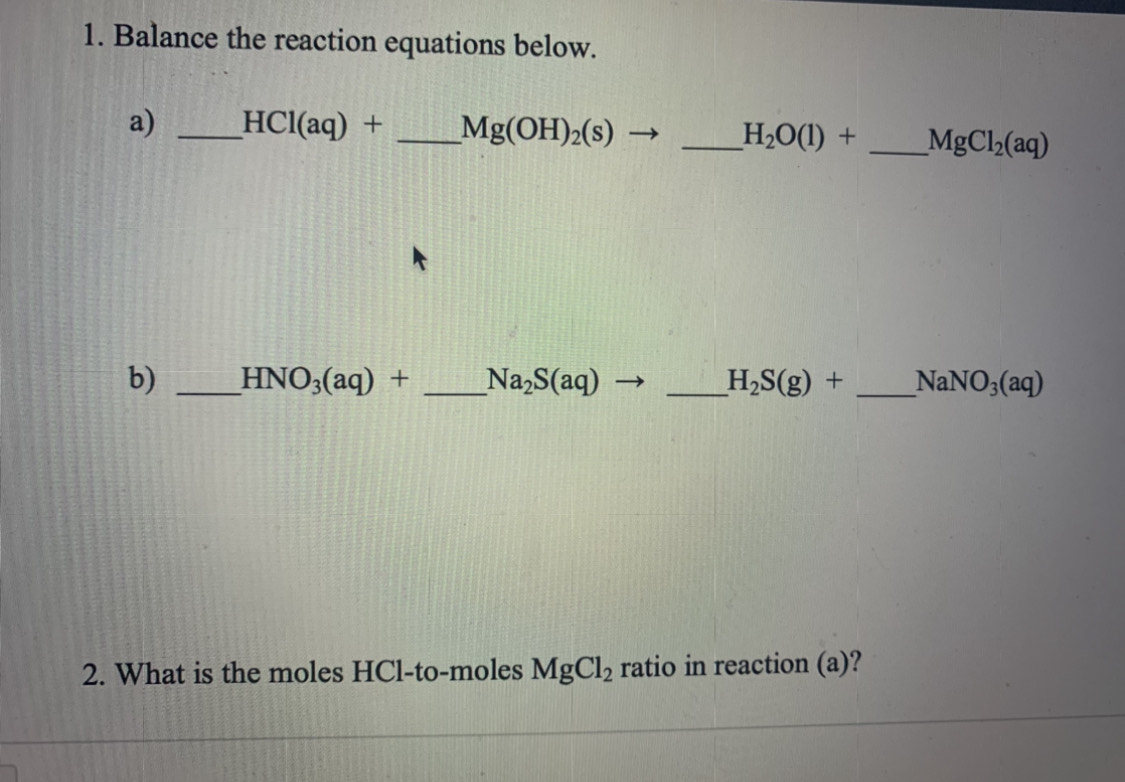 1. Balance the reaction equations below.
a)
HCl(aq) +
_Mg(OH)2(s) –
Н-0() +
MgCl2(aq)
b)
_HNO3(aq) +
Na,S(aq) →
_H,S(g) +
NANO3(aq)
2. What is the moles HCI-to-moles MgCl2 ratio in reaction (a)?
