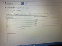 **Question 1**

Consider the following balanced reaction:

\[2 \text{A}_2 + \text{B} \rightarrow \text{C} + 2 \text{D}\]

What is the enthalpy of reaction if the enthalpy of formation of the compounds is given as:

| Compound | Enthalpy of Formation (kJ/mol) |
|----------|-------------------------------|
| A\(_2\)     | -15.68                        |
| B        | 10.24                         |
| C        | 10.21                         |
| D        | 18.63                         |

\[ \boxed{\phantom{0}} \text{kJ/mol}\]

**Show your work:**

(No diagrams or graphs are present in this image.)