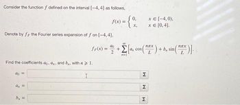 Consider the function f defined on the interval [-4, 4] as follows,
- {%
x,
Denote by fr the Fourier series expansion of f on [-4,4],
Find the coefficients ao, an, and b. with n > 1.
I
do =
a₁ =
5
f(x) =
=
00
fF(x)= = 22 + 2a, cos(X) + b sin(ZX)]-
Σ
an
n=1
M
M
x = [-4,0),
x = [0, 4].
M