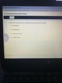 X Chrome - An Uncertain Future Quick Check
i connexus.com/assessments/testNav.aspx?idAssessment=1347997&idWebuser=4065131&idSection=1518505&idHtmllet=86511328
An Uncertain Future Quick Check
In North Africa, overgrazing has contributed to which environmental challenge?
O A. deforestation
B. desertification
C. Iack of clean water
O D. climate change
O of 4 Answered
esc
2.
3.
