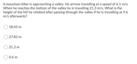 A mountain biker is approaching a valley. He arrives travelling at a speed of 6.1 m/s.
When he reaches the bottom of the valley he is travelling 21.3 m/s. What is the
height of the hill he climbed after passing through the valley if he is travelling at 9.6
m/s afterwards?
18.45 m
27.85 m
21.2 m
0.6 m
