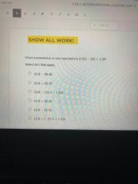 CB7 X2H
7.EE.1 INTERVENTION LESSON DAY 3
3/3 -
SHOW ALL WORK!
Which expression(s) is (are) equivalent to 4.3(3-56) +1.26?
Select ALL that apply.
O 12.9 20.3b
O 12.9 + 22.7b
O 12.9 (21.5 1.2)6
O 12.9 +20.36
O 12.9 - 22.7b
O 12.9 + (-21.5+ 1.2)6
