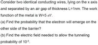 Consider two identical conducting wires, lying on the x axis
and separated by an air gap of thickness L=1nm. The work
function of the metal is W=5 eV.
(a) Find the probability that the electron will emerge on the
other side of the barrier?
(b) Find the electric field needed to allow the tunneling
probability of 10-5.
