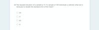 28. The standard deviation of a variable is 15. If a sample of 100 individuals is selected, what size is
necessary to double the standard error of the mean?
200
25
400
50
O O
