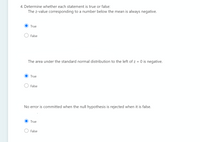 4. Determine whether each statement is true or false:
The z-value corresponding to a number below the mean is always negative.
True
False
The area under the standard normal distribution to the left of z = 0 is negative.
True
False
No error is committed when the null hypothesis is rejected when it is false.
True
False
