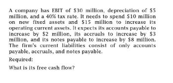 A company has EBIT of $30 million, depreciation of $5
million, and a 40% tax rate. It needs to spend $10 million
on new fixed assets and $15 million to increase its
operating current assets. It expects its accounts payable to
increase by $2 million, its accruals to increase by $3
million, and its notes payable to increase by $8 million.
The firm's current liabilities consist of only accounts
payable, accruals, and notes payable.
Required:
What is its free cash flow?