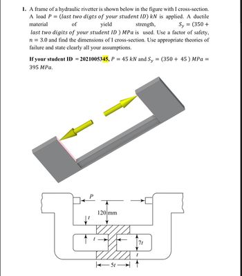 1. A frame of a hydraulic rivetter is shown below in the figure with I cross-section.
A load P = (last two digts of your student ID) kN is applied. A ductile
material
of
yield
strength,
Sy = (350 +
last two digits of your student ID ) MPa is used. Use a factor of safety,
n = 3.0 and find the dimensions of I cross-section. Use appropriate theories of
failure and state clearly all your assumptions.
If your student ID = 2021005345, P = 45 kN and Sy
395 MPa.
↓²
120 mm
7t
5t-1
= (350+45) MPa =