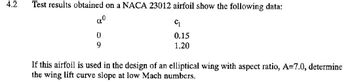 4.2
Test results obtained on a NACA 23012 airfoil show the following data:
aº
C₁
0
0.15
9
1.20
If this airfoil is used in the design of an elliptical wing with aspect ratio, A=7.0, determine
the wing lift curve slope at low Mach numbers.