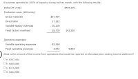 A business operated at 100% of capacity during its first month, with the following results:
Sales (96 units)
$499,200
Production costs (120 units):
Direct materials
$67,454
Direct labor
17,222
Variable factory overhead
30,139
Fixed factory overhead
28,705
143,520
Operating expenses:
Variable operating expenses
$5,260
Fixed operating expenses
4,634
9,894
What is the amount of the income from operations that would be reported on the absorption costing income statement?
Oa. $397,454
Ob.
Ob. $499,080
Oc. $374,489
Od. $402,088
