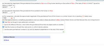 (a) Calculate the magnitude of the gravitational force exerted by Mars on a 65 kg human standing on the surface of Mars. (The mass of Mars is 6.4×1023 kg and its
radius is 3.4×106 m.)
240.0277
N
(b) Calculate the magnitude of the gravitational force exerted by the human on Mars.
240.0277
N
(c) For comparison, calculate the approximate magnitude of the gravitational force of this human on a similar human who is standing 2.5 meters away.
1.76e8
X N
(d) What approximations or simplifying assumptions must you make in these calculations? (Note: Some of these choices are false because they are wrong physics!)
✔ Treat Mars as though it were spherically symmetric.
Ignore the effects of the Sun, which alters the gravitational force that one object exerts on another.
✔ Treat the humans as though they were points or uniform-density spheres.
Use the same gravitational constant in (a) and (b) despite its dependence on the size of the masses.
Additional Materials
eBook