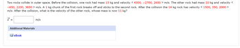 Two rocks collide in outer space. Before the collision, one rock had mass 15 kg and velocity < 4300, -2700, 2600 > m/s. The other rock had mass 10 kg and velocity <
-650, 2200, 3650 > m/s. A 1 kg chunk of the first rock breaks off and sticks to the second rock. After the collision the 14 kg rock has velocity < 1500, 350, 2000 >
m/s. After the collision, what is the velocity of the other rock, whose mass is now 11 kg?
Additional Materials
eBook
m/s