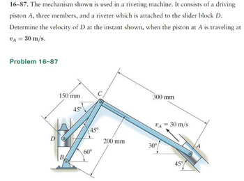 ### Problem 16-87

The mechanism shown is used in a riveting machine. It consists of a driving piston \( A \), three members, and a riveter which is attached to the slider block \( D \). Determine the velocity of \( D \) at the instant shown, when the piston at \( A \) is traveling at \( v_A = 30 \, \text{m/s} \).

#### Diagram Description:

- **Components**:
  - **Piston \( A \)**: The driving element moving with a velocity \( v_A = 30 \, \text{m/s} \).
  - **Members \( B \), \( C \)**, and connecting linkages forming an articulated mechanism.
  - **Slider Block \( D \)**: The point where the velocity needs to be determined.

- **Dimensions**:
  - The distance from the pivot at \( B \) to point \( C \) is \( 200 \, \text{mm} \).
  - The distance from point \( C \) to the end of the piston \( A \) is \( 300 \, \text{mm} \).
  - Another segment from point \( C \) to \( D \) measures \( 150 \, \text{mm} \).

- **Angles**:
  - Angle at \( C \) connected to \( A \) is \( 45^\circ \).
  - The angle between the member connected from \( B \) to \( C \) is \( 60^\circ \).
  - An additional angle for the piston trajectory below horizontal at \( A \) is \( 30^\circ \).

- **Motion**:
  - The diagram shows the path of motion and velocity vector \( v_A \) for piston \( A \) pointing left.

This setup indicates a typical kinematic analysis problem involving linkages and relative motion between connected components. The goal is to compute the linear velocity of the slider block \( D \).