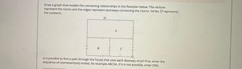 Draw a graph that models the connecting relationships in the floorplan below. The vertices
represent the rooms and the edges represent doorways connecting the rooms. Vertex D represents
the outdoors.
B
D
A
с
Is it possible to find a path through the house that uses each doorway once? If so, enter the
sequence of rooms(vertices) visited, for example ABCDA. If it is not possible, enter DNE.