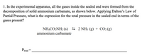 1. In the experimental apparatus, all the gases inside the sealed end were formed from the
decomposition of solid ammonium carbamate, as shown below. Applying Dalton's Law of
Partial Pressure, what is the expression for the total pressure in the sealed end in terms of the
gases present?
NHẠCO,NH2 (s) 5 2 NH3 (g) + CO2 (g)
ammonium carbamate
Ptotal
