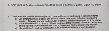 3. what would be the observed rotation for a 50:50 mixture of the D and L glucose. Explain your answer
4. There are three different ways that you can prepare different concentrations of a given substance
a) Use different amount of solute and dissolve it in the same amount of solvent to make the
solution. This was how you made solution of different concentration in your lab 4: density lab
Make a diluted solution by using different increment of the concerted solution and adding water.
This is how the solution that are described in Experiment 2 in this lab are being prepared
"Serial-dilution". Look up serial dilution is on the internet and write a short description
b)
c)