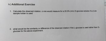 iv) Additional Exercise
1. Calculate the observed rotation, a one would measure for a 20.0% (m/v) D-glucose solution if a 2 dm
sample holder is used
2. what would be the similarity or difference of the observed rotation if the L-glucose is used rather than D-
glucose for the above experiment.