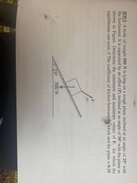 HW3: A body of weight 500N is lying on a rough plane inclined at an angle of 25° with
the horizontal. It is supported by an effort (P) inclined at an angle of 30° with the plane as
shown in Figure. Determine the minimum and maximum values of P, for which the
equilibrium can exist, if The coefficient of friction between the block and the plane is 0.25
P
30
25° 500 N
