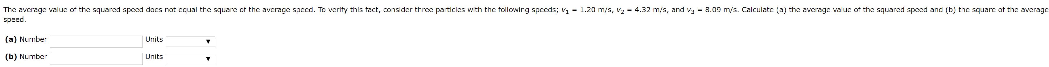 The average value of the squared speed does not equal the square of the average speed. To verify this fact, consider three particles with the following speeds; v1 = 1.20 m/s, V2 = 4.32 m/s, and v3 = 8.09 m/s. Calculate (a) the average value of the squared speed and (b) the square of the average
speed.
(a) Number
Units
(b) Number
Units
