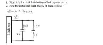 Black box
1. Find i(t) for t>0. Initial voltage of both capacitors is 1V.
2. Find the initial and final energy of each capacitor.
i(t)=5e2 for t≥ 0.
i(t)
8 F
HE
fiz(1)
+4(1)
2 F