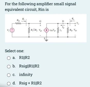 For the following amplifier small signal
equivalent circuit, Rin is
Rsi
www
R₁ R₂ Vgs +8mVgs
Select one:
O a.
b.
O c. infinity
R1||R2
Rsig||R1||R2
d. Rsig + R1||R2
ww
D
ww
R₂
V₂
Rp Vds