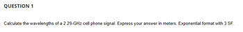 QUESTION 1
Calculate the wavelengths of a 2.29-GHz cell phone signal. Express your answer in meters. Exponential format with 3 SF.