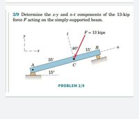 2/9 Determine the x-y and n-t components of the 13-kip
force F acting on the simply-supported beam.
F = 13 kips
y
L--x
40°
В
15'
25'
А
C
15°
PROBLEM 2/9
