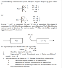 Consider a binary communication system. The pulse p(t) and the pulse q(t) are defined
by
0 st<1,
1<t< 2,
2 <t< 3,
else,
´a6 + 1,
az + ag,
p(t) =
ag,
0,
and
0st<1,
1<t< 2,
2 <t < 3,
else.
ag – 5,
-а, — 2,
0,
To send "l", p(t) is transmitted. To send “0", q(t) is transmitted. The channel is
contaminated by AWGN with two-sided power spectral density of No/2. The following
receiver is used for detection. The receiver decides "I" if the output of the sampler is
q(t) =
bigger than y, and “0" otherwise.
@T, = 2
h(t)
> y or < y
The impulse response of the LTI filter h(t) is given by
0sts1,
else.
Sketch the signals p(t) and q(t).
s1,
h(t) = {
а.
b.
Suppose that “1" is sent. Determine, in terms of No, the probability of
error if y = ag – 2.
c. Suppose that you can change the LTI filter and the threshold at the receiver.
Sketch the impulse response of the optimal filter.
Determine the minimax threshold with the optimal filter.
Determine the probability of error with the optimal filter and the
i.
ii.
iii.
associated minimax threshold.
