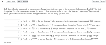 17.
Practice similar Help me with this
Each of the following statements is an attempt to show that a given series is convergent or divergent using the Comparison Test (NOT the Limit
Comparison Test.) For each statement, enter C (for "correct") if the argument is valid, or enter I (for "incorrect") if any part of the
flawed. (Note: if the conclusion is true but the argument that led to it was wrong, you must enter I.)
argument is
converges.
-
I
→
←
1. For all n > 1,
2. For all n > 2,
3. For all n > 2,
4. For all n > 2,
5. For all n > 1,
6. For all n > 1,
In(n)
n²
In(n)
n²
In(n)
n
<15, and the series Σ15 converges, so by the Comparison Test, the series Σ
n1.5
converges, so by the Comparison Test, the series
diverges, so by the Comparison Test, the series
converges, so by the Comparison Test, the series Σ
n²-8
n²,
and the series
>, and the series Σ
n
²¹⁄8 <2, and the series
n²
arctan(n)
n³
In(n)
n²
TT
2n3,
Previous Next >
In(n)
n
converges.
In(n)
(2) converges.
diverges.
converges.
1
nln(n) </2, and the series 21 diverges, so by the Comparison Test, the series (n) diverges.
n
and the series
converges, so by the Comparison Test, the series >
arctan(n)
n³