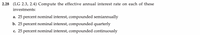 2.28 (LG 2.3, 2.4) Compute the effective annual interest rate on each of these
investments:
a. 25 percent nominal interest, compounded semiannually
b. 25 percent nominal interest, compounded quarterly
c. 25 percent nominal interest, compounded continuously

