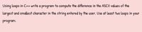 Using loops in C++ write a program to compute the difference in the ASCII values of the
largest and smallest character in the string entered by the user. Use at least two loops in
your
program.
