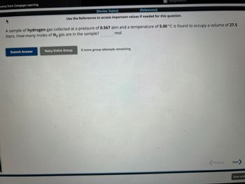 burce from Cengage Learning
Submit Answer
[Review Topics]
[References]
Use the References to access important values if needed for this question.
A sample of hydrogen gas collected at a pressure of 0.567 atm and a temperature of 5.00 °C is found to occupy a volume of 27.5
liters. How many moles of H₂ gas are in the sample?
mol
E Assignments
Retry Entire Group
8 more group attempts remaining
Previous
Next
Save and