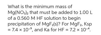 What is the minimum mass of
Mg(NO3)2 that must be added to 1.00 L
of a 0.560 M HF solution to begin
precipitation of MgF₂(s)? For MgF2, Ksp
= 7.4 x 10-⁹, and Ka for HF = 7.2 x 10-4.