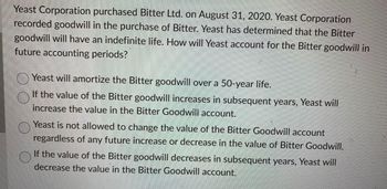 Yeast Corporation purchased Bitter Ltd. on August 31, 2020. Yeast Corporation
recorded goodwill in the purchase of Bitter. Yeast has determined that the Bitter
goodwill will have an indefinite life. How will Yeast account for the Bitter goodwill in
future accounting periods?
Yeast will amortize the Bitter goodwill over a 50-year life.
If the value of the Bitter goodwill increases in subsequent years, Yeast will
increase the value in the Bitter Goodwill account.
Yeast is not allowed to change the value of the Bitter Goodwill account
regardless of any future increase or decrease in the value of Bitter Goodwill.
If the value of the Bitter goodwill decreases in subsequent years, Yeast will
decrease the value in the Bitter Goodwill account.