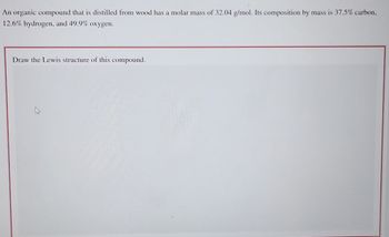 An organic compound that is distilled from wood has a molar mass of 32.04 g/mol. Its composition by mass is 37.5% carbon,
12.6% hydrogen, and 49.9% oxygen.
Draw the Lewis structure of this compound.