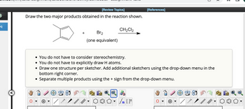 eq
[Review Topics]
Draw the two major products obtained in the reaction shown.
+
/
Br₂
(one equivalent)
CH₂Cl₂
[References]
• You do not have to consider stereochemistry.
• You do not have to explicitly draw H atoms.
• Draw one structure per sketcher. Add additional sketchers using the drop-down menu in the
bottom right corner.
Separate multiple products using the + sign from the drop-down menu.
Sn [F
0
✓
3
3
1