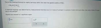 This is the chemical formula for methyl tert-butyl ether (the clean-fuel gasoline additive MTBE):
CH,OC (CH₂),
A chemical engineer has determined by measurements that there are 22.2 moles of hydrogen in a sample of methyl tert-butyl ether. How many moles of oxygen
are in the sample?
Round your answer to 3 significant digits.
mol
X
$