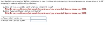 You have just made your first $4,500 contribution to your individual retirement account. Assume you earn an annual return of 10.85
percent and make no additional contributions.
a. What will your account be worth when you retire in 43 years?
Note: Do not round intermediate calculations and round your answer to 2 decimal places, e.g., 32.16.
b. What if you wait 10 years before contributing?
Note: Do not round intermediate calculations and round your answer to 2 decimal places, e.g., 32.16.
a. Account value if you start now
b. Account value if you wait 10 years